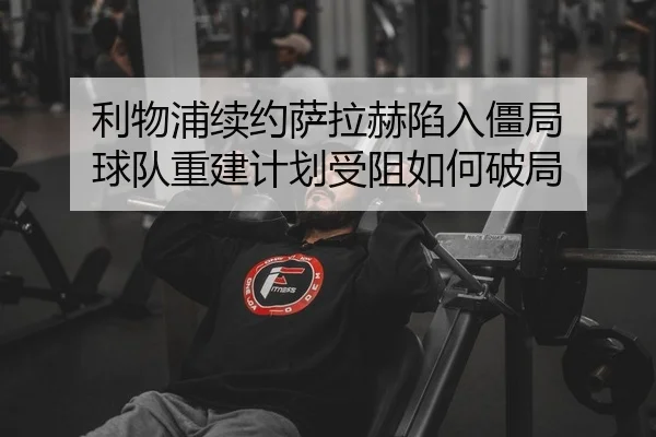 利物浦续约萨拉赫陷入僵局 球队重建计划受阻如何破局